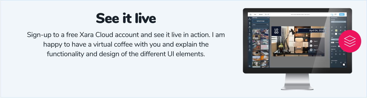 See it live Sign-up to a free Xara Cloud account and see it live in action. I am happy to have a virtual coffee with you and explain the functionality and design of the different UI elements.
